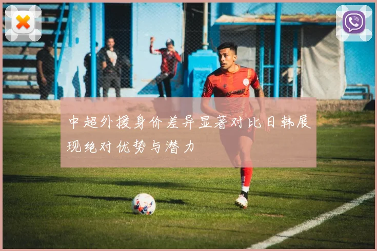 中超外援身价差异显著对比日韩展现绝对优势与潜力