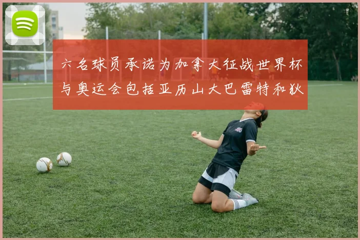 六名球员承诺为加拿大征战世界杯与奥运会包括亚历山大巴雷特和狄龙在内