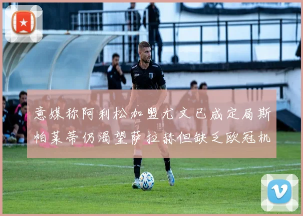 意媒称阿利松加盟尤文已成定局斯帕莱蒂仍渴望萨拉赫但缺乏欧冠机会