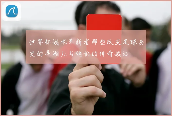 世界杯战术革新者那些改变足球历史的弄潮儿与他们的传奇战法