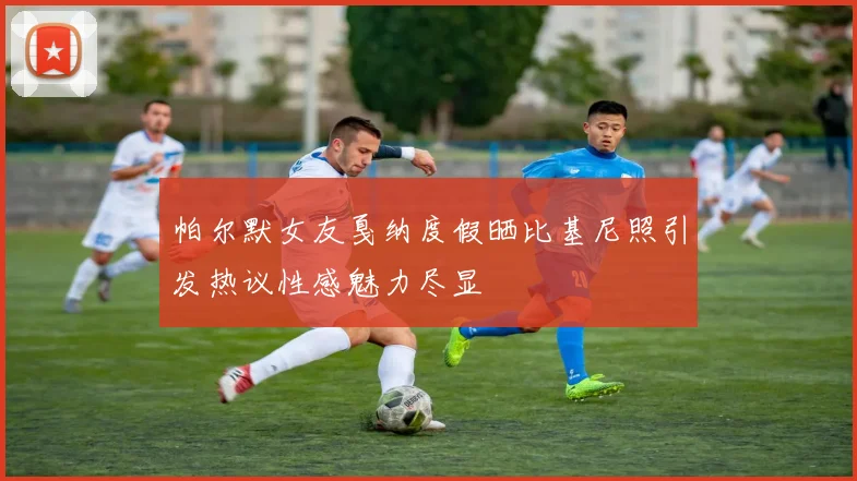 帕尔默女友戛纳度假晒比基尼照引发热议性感魅力尽显