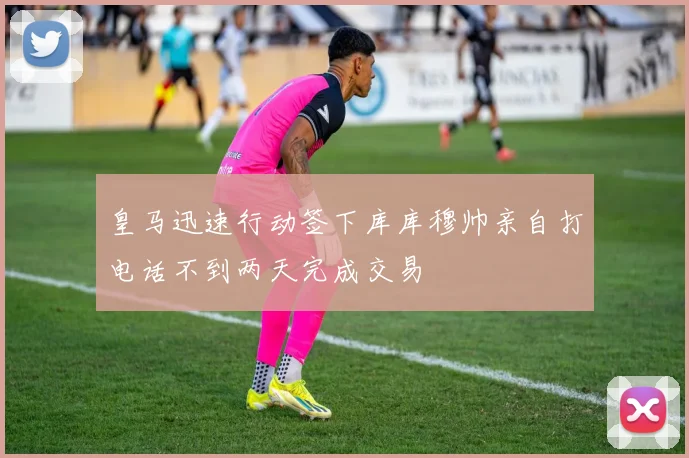 皇马迅速行动签下库库穆帅亲自打电话不到两天完成交易