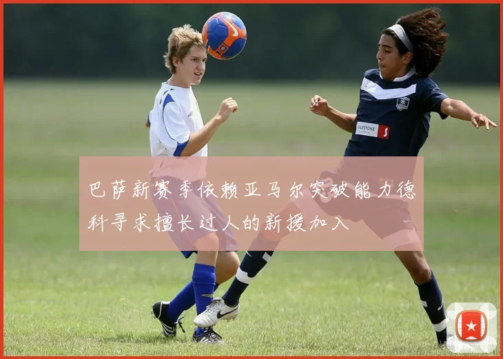 巴萨新赛季依赖亚马尔突破能力德科寻求擅长过人的新援加入