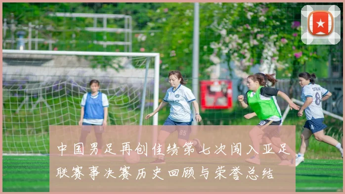 中国男足再创佳绩第七次闯入亚足联赛事决赛历史回顾与荣誉总结
