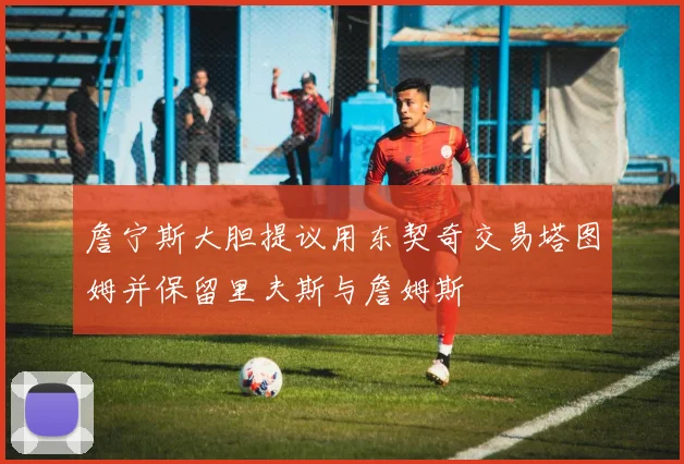 詹宁斯大胆提议用东契奇交易塔图姆并保留里夫斯与詹姆斯