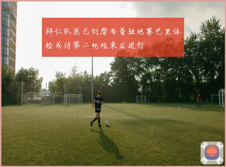 拜仁队医已到摩洛哥驻地赛巴里体检或待第二轮结束后进行