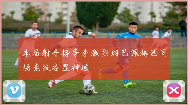 本届射手榜争夺激烈姆巴佩梅西同场竞技各显神通