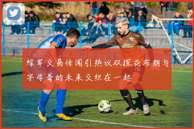 绿军交易传闻引热议双探花布朗与字母哥的未来交织在一起