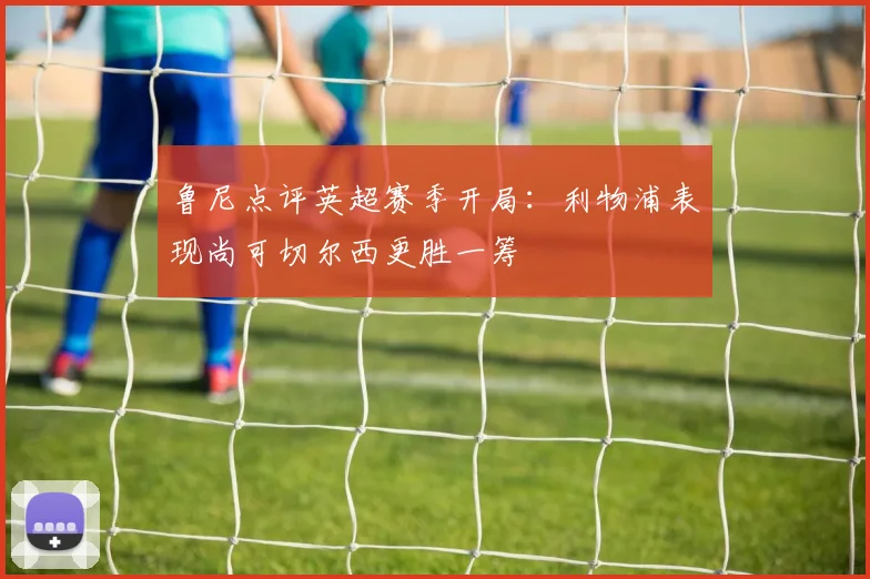鲁尼点评英超赛季开局：利物浦表现尚可切尔西更胜一筹