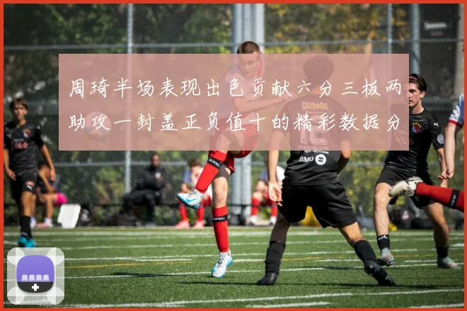 周琦半场表现出色贡献六分三板两助攻一封盖正负值十的精彩数据分析
