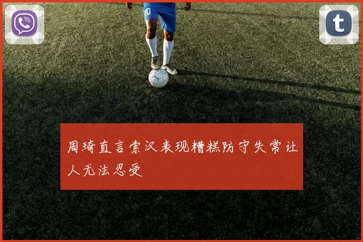 周琦直言索汉表现糟糕防守失常让人无法忍受