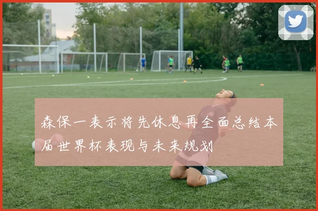 森保一表示将先休息再全面总结本届世界杯表现与未来规划
