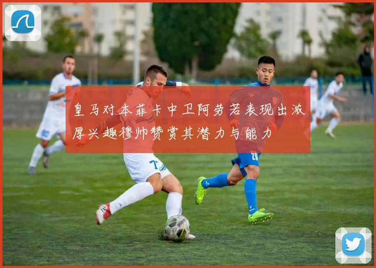 皇马对本菲卡中卫阿劳若表现出浓厚兴趣穆帅赞赏其潜力与能力