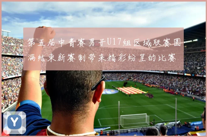 第五届中青赛男子U17组区域联赛圆满结束新赛制带来精彩纷呈的比赛体验