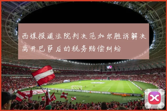西媒报道法院判决范加尔胜诉解决离开巴萨后的税务赔偿纠纷