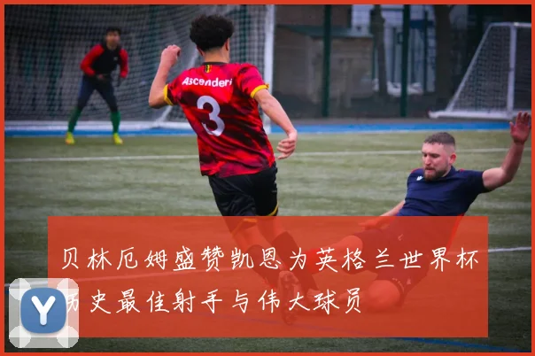 贝林厄姆盛赞凯恩为英格兰世界杯历史最佳射手与伟大球员