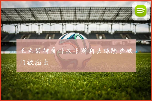 王大雷神勇扑救韦斯利头球险些破门被挡出