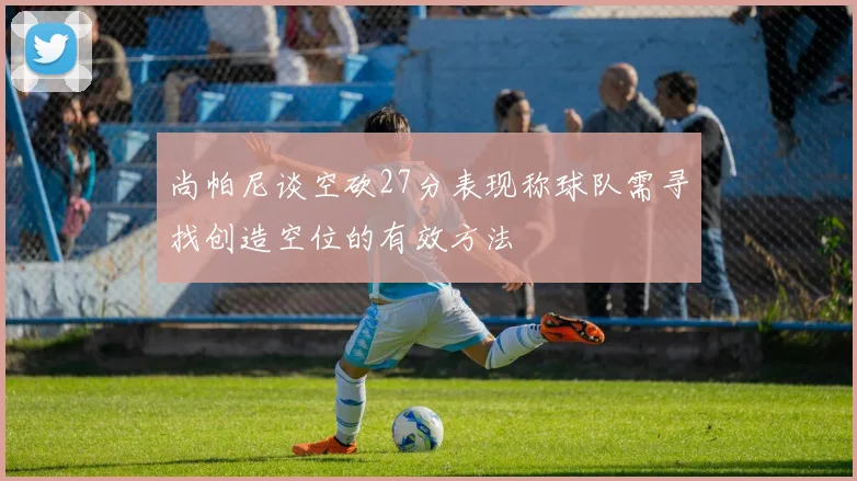 尚帕尼谈空砍27分表现称球队需寻找创造空位的有效方法