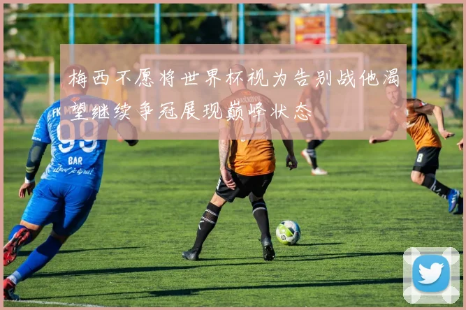 梅西不愿将世界杯视为告别战他渴望继续争冠展现巅峰状态