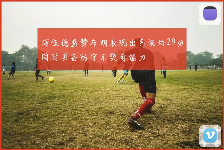 海伍德盛赞布朗表现出色场均29分同时具备防守东契奇能力