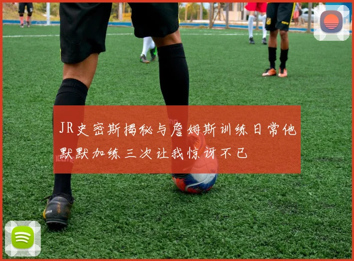 JR史密斯揭秘与詹姆斯训练日常他默默加练三次让我惊讶不已