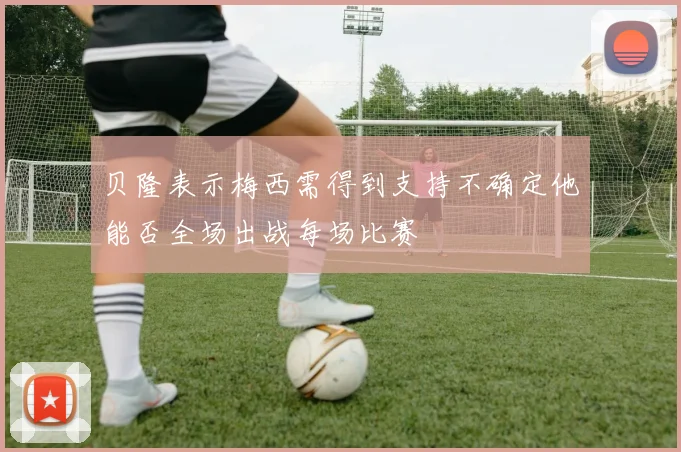 贝隆表示梅西需得到支持不确定他能否全场出战每场比赛