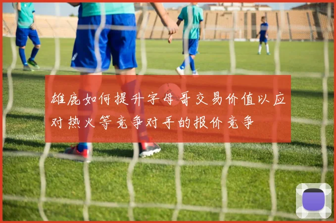雄鹿如何提升字母哥交易价值以应对热火等竞争对手的报价竞争