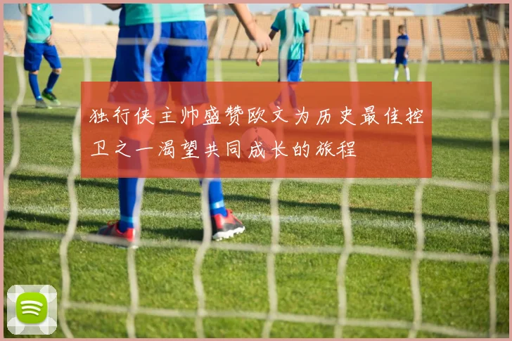 独行侠主帅盛赞欧文为历史最佳控卫之一渴望共同成长的旅程