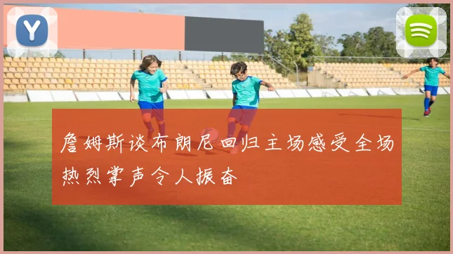 詹姆斯谈布朗尼回归主场感受全场热烈掌声令人振奋