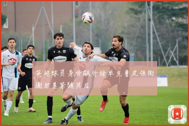 英超球员身价飙升榜单克鲁皮领衔谢尔基紧随其后